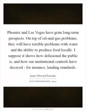 Phoenix and Las Vegas have grim long-term prospects. On top of oil-and-gas problems, they will have terrible problems with water and the ability to produce food locally. I suppose it shows how delusional the public is, and how our institutional controls have decayed - for instance, lending standards Picture Quote #1