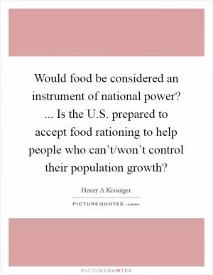 Would food be considered an instrument of national power? ... Is the U.S. prepared to accept food rationing to help people who can’t/won’t control their population growth? Picture Quote #1