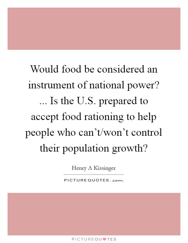 Would food be considered an instrument of national power? ... Is the U.S. prepared to accept food rationing to help people who can't/won't control their population growth? Picture Quote #1