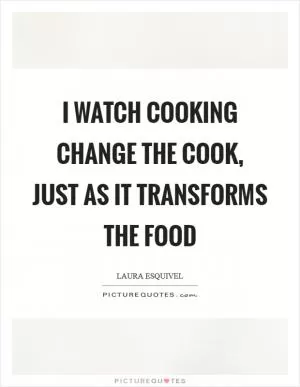I watch cooking change the cook, just as it transforms the food Picture Quote #1