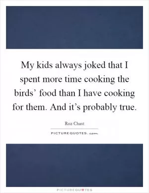 My kids always joked that I spent more time cooking the birds’ food than I have cooking for them. And it’s probably true Picture Quote #1