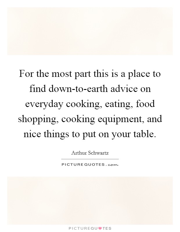 For the most part this is a place to find down-to-earth advice on everyday cooking, eating, food shopping, cooking equipment, and nice things to put on your table. Picture Quote #1
