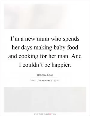I’m a new mum who spends her days making baby food and cooking for her man. And I couldn’t be happier Picture Quote #1