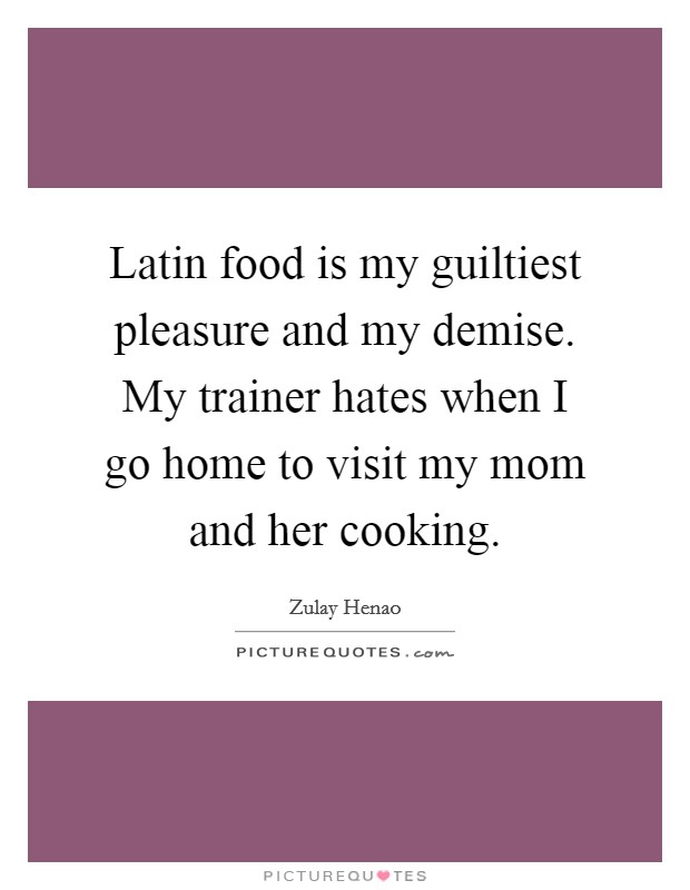 Latin food is my guiltiest pleasure and my demise. My trainer hates when I go home to visit my mom and her cooking. Picture Quote #1