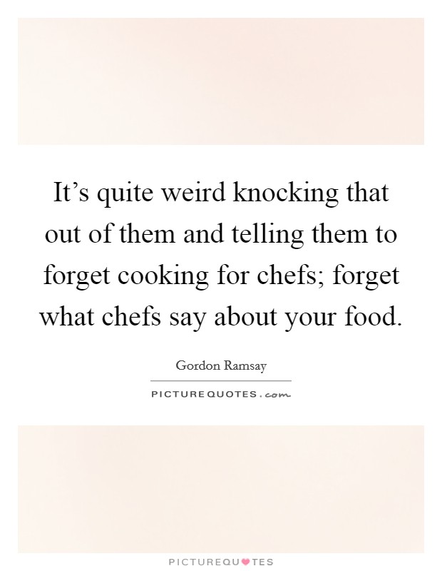 It's quite weird knocking that out of them and telling them to forget cooking for chefs; forget what chefs say about your food. Picture Quote #1