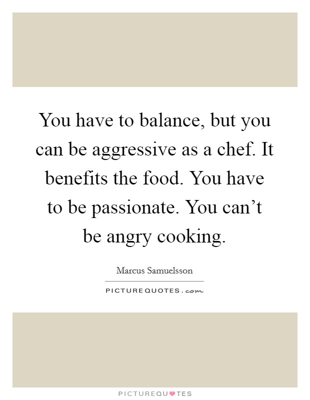 You have to balance, but you can be aggressive as a chef. It benefits the food. You have to be passionate. You can't be angry cooking. Picture Quote #1