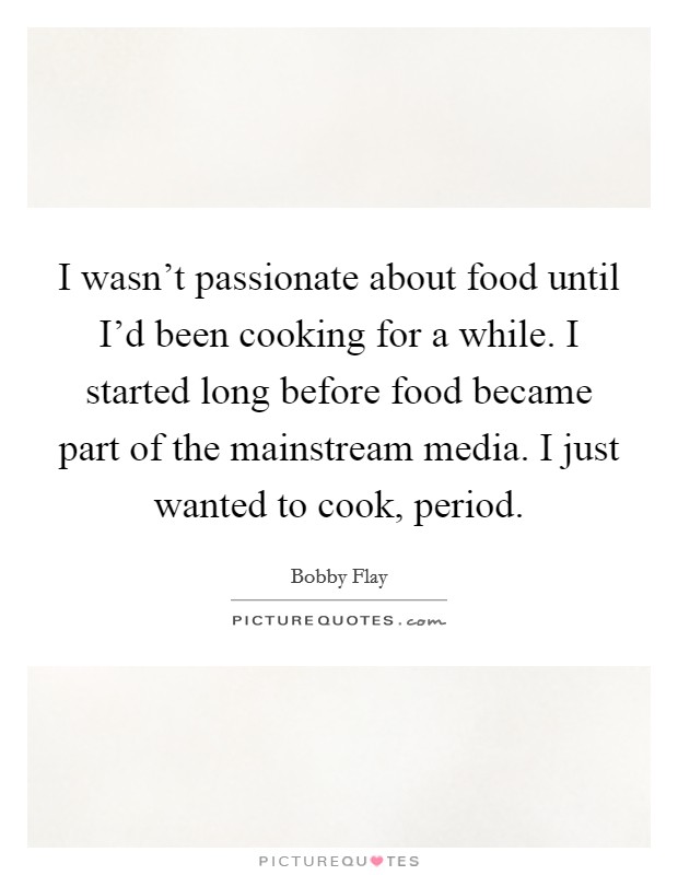 I wasn't passionate about food until I'd been cooking for a while. I started long before food became part of the mainstream media. I just wanted to cook, period. Picture Quote #1
