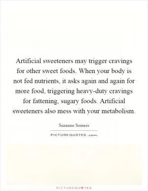 Artificial sweeteners may trigger cravings for other sweet foods. When your body is not fed nutrients, it asks again and again for more food, triggering heavy-duty cravings for fattening, sugary foods. Artificial sweeteners also mess with your metabolism Picture Quote #1