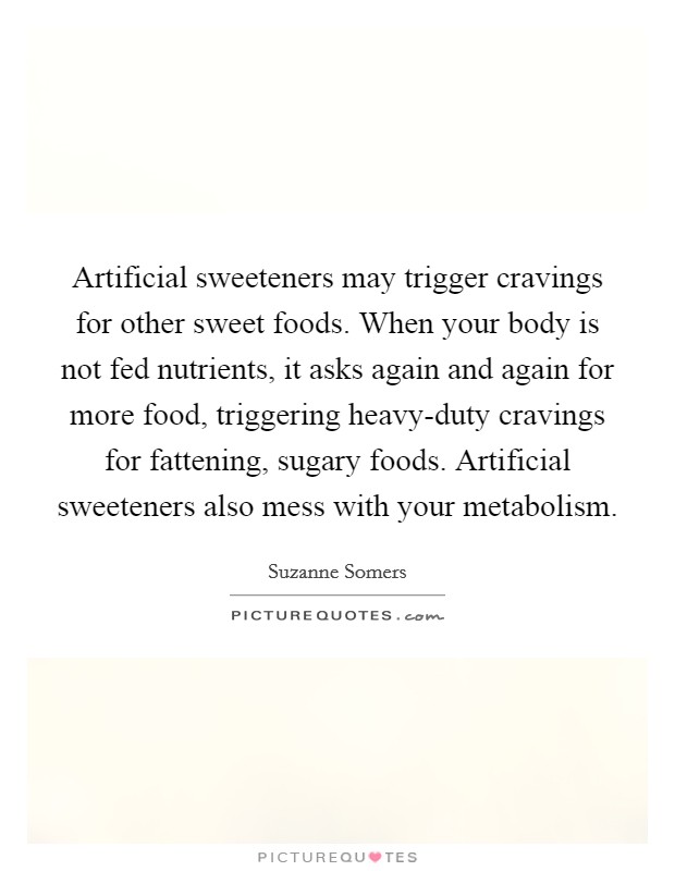Artificial sweeteners may trigger cravings for other sweet foods. When your body is not fed nutrients, it asks again and again for more food, triggering heavy-duty cravings for fattening, sugary foods. Artificial sweeteners also mess with your metabolism. Picture Quote #1
