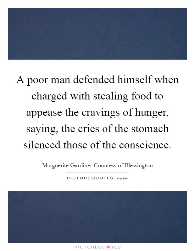 A poor man defended himself when charged with stealing food to appease the cravings of hunger, saying, the cries of the stomach silenced those of the conscience. Picture Quote #1