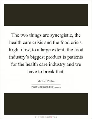The two things are synergistic, the health care crisis and the food crisis. Right now, to a large extent, the food industry’s biggest product is patients for the health care industry and we have to break that Picture Quote #1