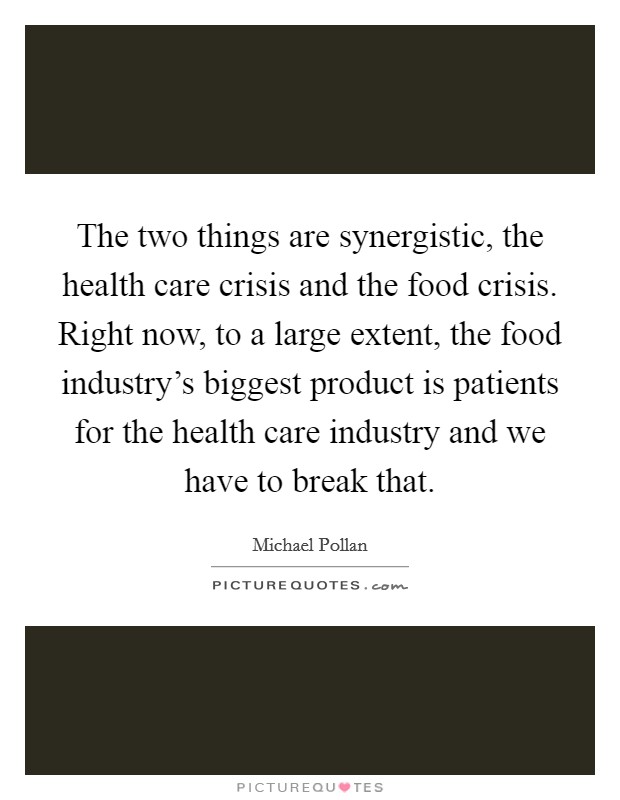 The two things are synergistic, the health care crisis and the food crisis. Right now, to a large extent, the food industry's biggest product is patients for the health care industry and we have to break that. Picture Quote #1