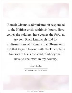 Barack Obama’s administration responded to the Haitian crisis within 24 hours. Here comes the soldiers, here comes the food, go go go... Rush Limbaugh told his multi-millions of listeners that Obama only did that to gain favour with black people in America. This is the kind of idiocy that I have to deal with in my country Picture Quote #1