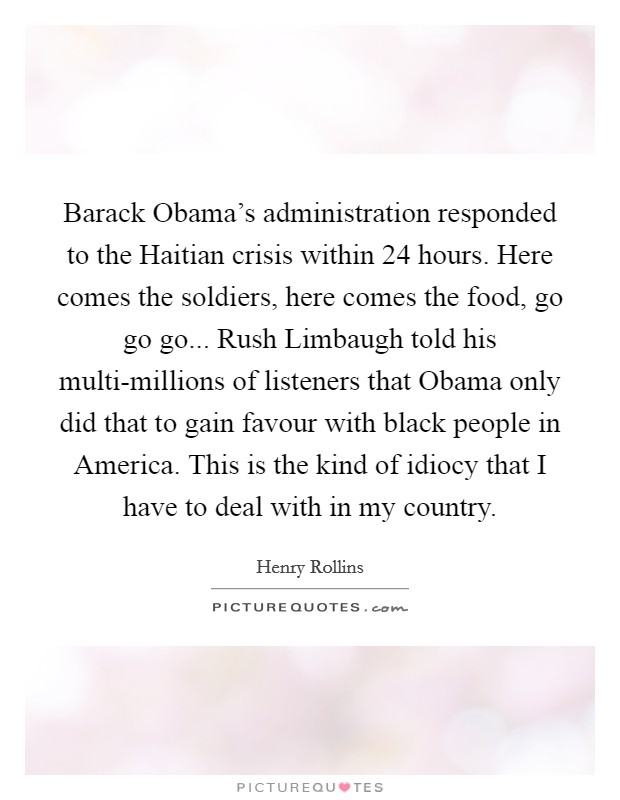 Barack Obama's administration responded to the Haitian crisis within 24 hours. Here comes the soldiers, here comes the food, go go go... Rush Limbaugh told his multi-millions of listeners that Obama only did that to gain favour with black people in America. This is the kind of idiocy that I have to deal with in my country. Picture Quote #1