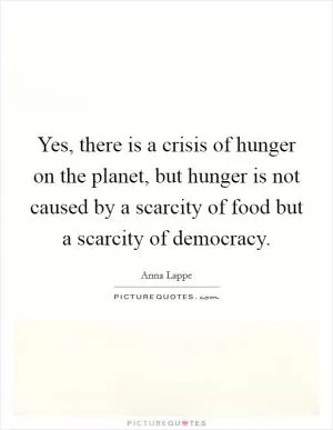 Yes, there is a crisis of hunger on the planet, but hunger is not caused by a scarcity of food but a scarcity of democracy Picture Quote #1