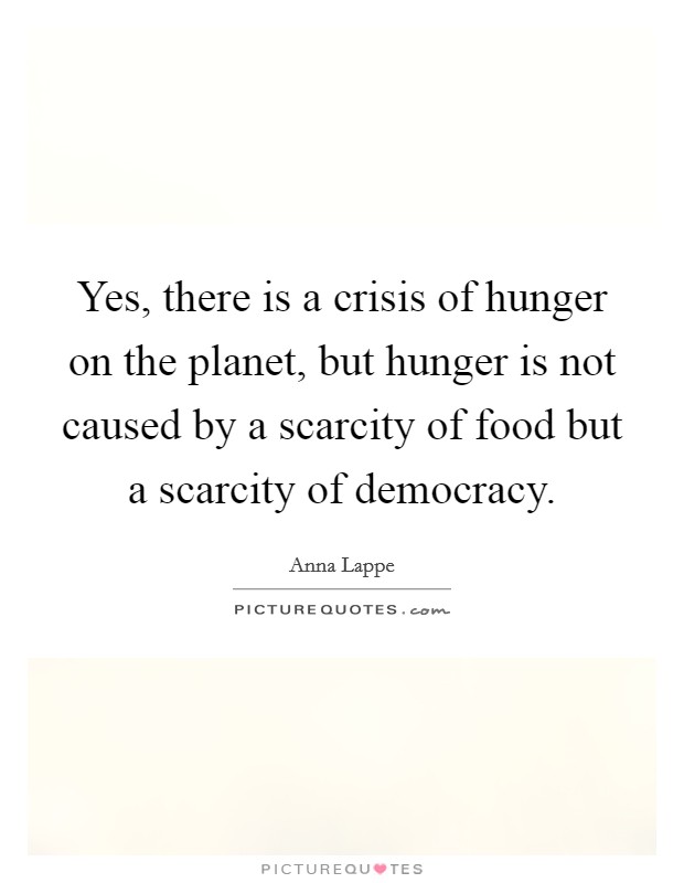 Yes, there is a crisis of hunger on the planet, but hunger is not caused by a scarcity of food but a scarcity of democracy. Picture Quote #1