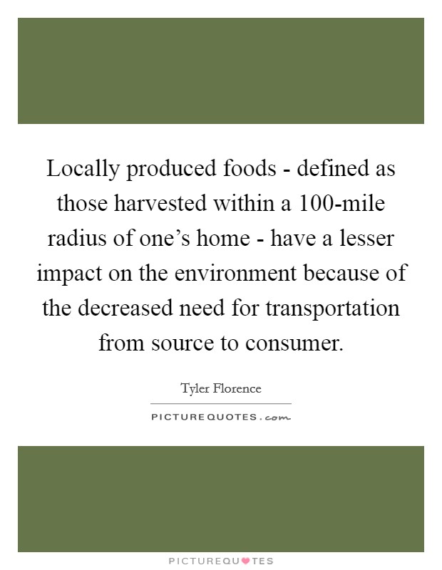 Locally produced foods - defined as those harvested within a 100-mile radius of one's home - have a lesser impact on the environment because of the decreased need for transportation from source to consumer. Picture Quote #1