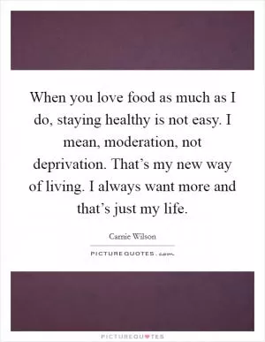 When you love food as much as I do, staying healthy is not easy. I mean, moderation, not deprivation. That’s my new way of living. I always want more and that’s just my life Picture Quote #1