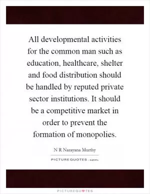 All developmental activities for the common man such as education, healthcare, shelter and food distribution should be handled by reputed private sector institutions. It should be a competitive market in order to prevent the formation of monopolies Picture Quote #1