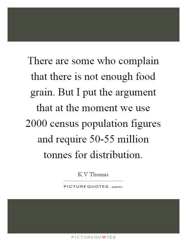 There are some who complain that there is not enough food grain. But I put the argument that at the moment we use 2000 census population figures and require 50-55 million tonnes for distribution. Picture Quote #1