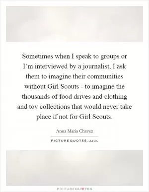 Sometimes when I speak to groups or I’m interviewed by a journalist, I ask them to imagine their communities without Girl Scouts - to imagine the thousands of food drives and clothing and toy collections that would never take place if not for Girl Scouts Picture Quote #1