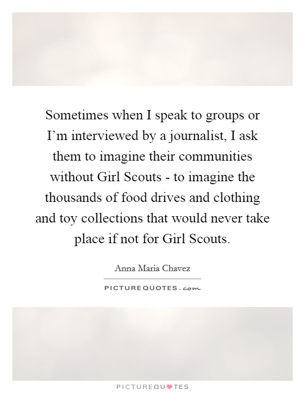 Sometimes when I speak to groups or I'm interviewed by a journalist, I ask them to imagine their communities without Girl Scouts - to imagine the thousands of food drives and clothing and toy collections that would never take place if not for Girl Scouts. Picture Quote #1