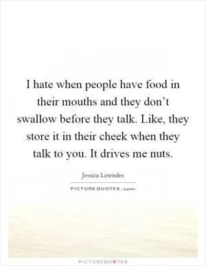 I hate when people have food in their mouths and they don’t swallow before they talk. Like, they store it in their cheek when they talk to you. It drives me nuts Picture Quote #1
