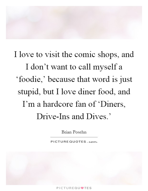 I love to visit the comic shops, and I don't want to call myself a ‘foodie,' because that word is just stupid, but I love diner food, and I'm a hardcore fan of ‘Diners, Drive-Ins and Dives.' Picture Quote #1