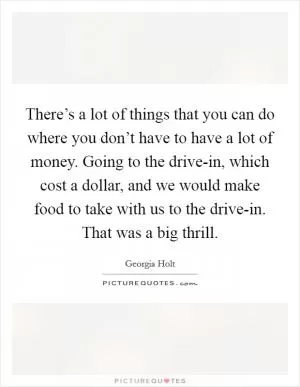 There’s a lot of things that you can do where you don’t have to have a lot of money. Going to the drive-in, which cost a dollar, and we would make food to take with us to the drive-in. That was a big thrill Picture Quote #1