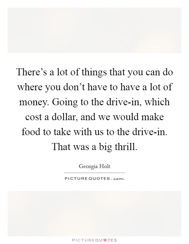 There's a lot of things that you can do where you don't have to have a lot of money. Going to the drive-in, which cost a dollar, and we would make food to take with us to the drive-in. That was a big thrill. Picture Quote #1