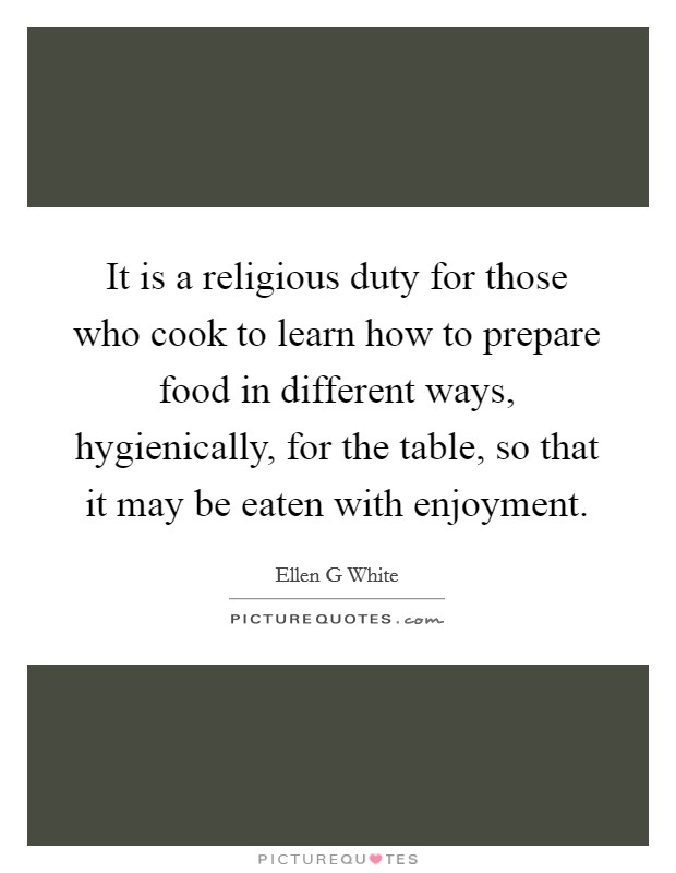 It is a religious duty for those who cook to learn how to prepare food in different ways, hygienically, for the table, so that it may be eaten with enjoyment. Picture Quote #1