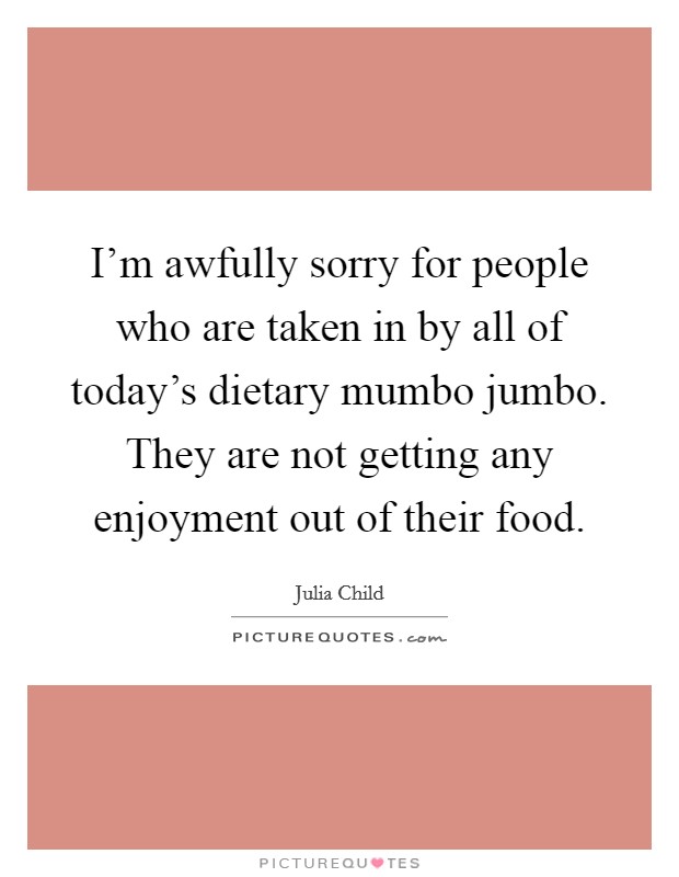 I'm awfully sorry for people who are taken in by all of today's dietary mumbo jumbo. They are not getting any enjoyment out of their food. Picture Quote #1