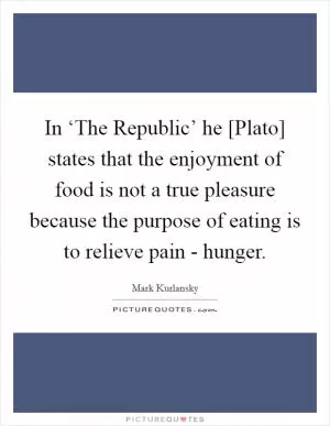 In ‘The Republic’ he [Plato] states that the enjoyment of food is not a true pleasure because the purpose of eating is to relieve pain - hunger Picture Quote #1