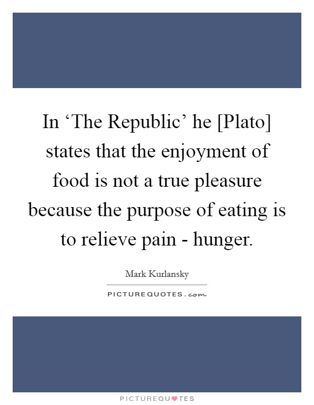 In ‘The Republic' he [Plato] states that the enjoyment of food is not a true pleasure because the purpose of eating is to relieve pain - hunger. Picture Quote #1