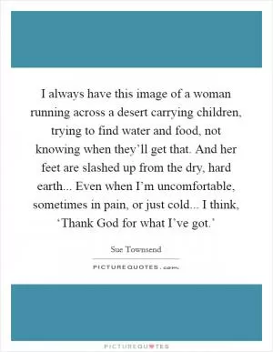 I always have this image of a woman running across a desert carrying children, trying to find water and food, not knowing when they’ll get that. And her feet are slashed up from the dry, hard earth... Even when I’m uncomfortable, sometimes in pain, or just cold... I think, ‘Thank God for what I’ve got.’ Picture Quote #1