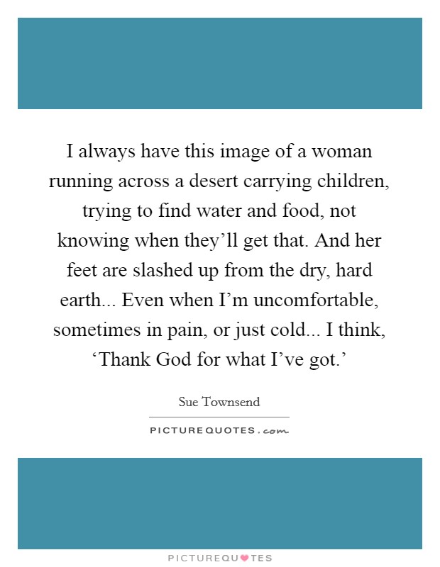 I always have this image of a woman running across a desert carrying children, trying to find water and food, not knowing when they'll get that. And her feet are slashed up from the dry, hard earth... Even when I'm uncomfortable, sometimes in pain, or just cold... I think, ‘Thank God for what I've got.' Picture Quote #1