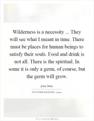 Wilderness is a necessity ... They will see what I meant in time. There must be places for human beings to satisfy their souls. Food and drink is not all. There is the spiritual. In some it is only a germ, of course, but the germ will grow Picture Quote #1