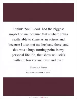 I think ‘Soul Food’ had the biggest impact on me because that’s where I was really able to shine as an actress and because I also met my husband there, and that was a huge turning point in my personal life. So, that show will stick with me forever and ever and ever Picture Quote #1