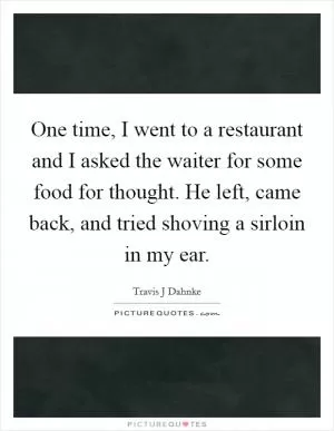 One time, I went to a restaurant and I asked the waiter for some food for thought. He left, came back, and tried shoving a sirloin in my ear Picture Quote #1
