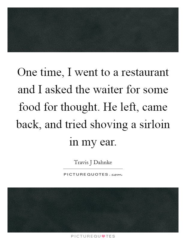 One time, I went to a restaurant and I asked the waiter for some food for thought. He left, came back, and tried shoving a sirloin in my ear. Picture Quote #1