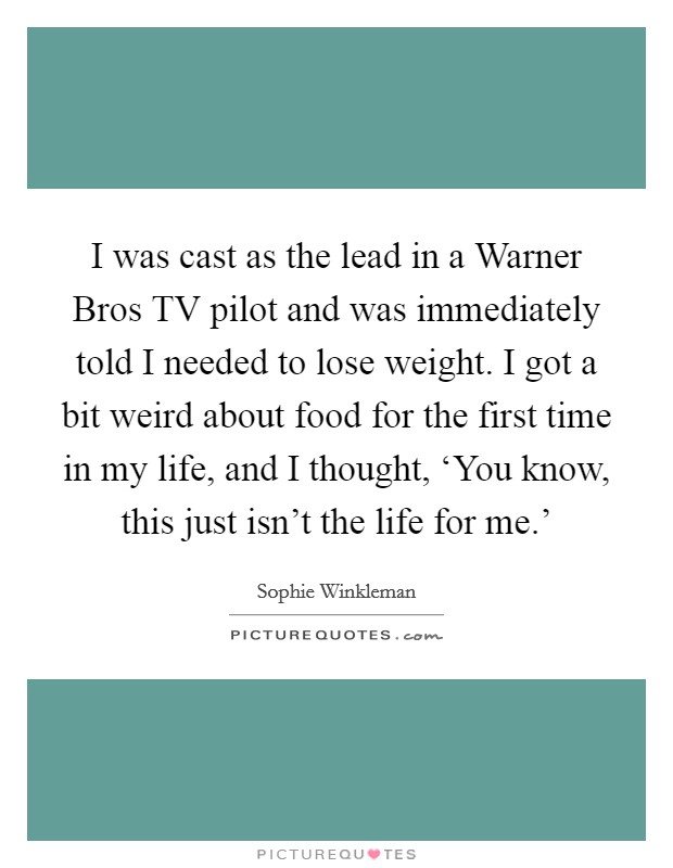 I was cast as the lead in a Warner Bros TV pilot and was immediately told I needed to lose weight. I got a bit weird about food for the first time in my life, and I thought, ‘You know, this just isn't the life for me.' Picture Quote #1