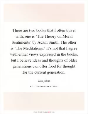 There are two books that I often travel with; one is ‘The Theory on Moral Sentiments’ by Adam Smith. The other is ‘The Meditations.’ It’s not that I agree with either views expressed in the books, but I believe ideas and thoughts of older generations can offer food for thought for the current generation Picture Quote #1