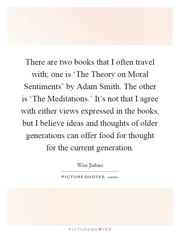 There are two books that I often travel with; one is ‘The Theory on Moral Sentiments' by Adam Smith. The other is ‘The Meditations.' It's not that I agree with either views expressed in the books, but I believe ideas and thoughts of older generations can offer food for thought for the current generation. Picture Quote #1