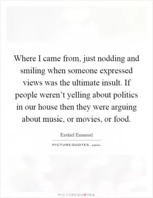 Where I came from, just nodding and smiling when someone expressed views was the ultimate insult. If people weren’t yelling about politics in our house then they were arguing about music, or movies, or food Picture Quote #1