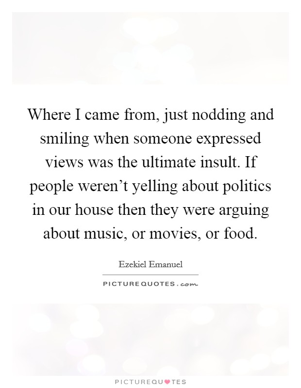 Where I came from, just nodding and smiling when someone expressed views was the ultimate insult. If people weren't yelling about politics in our house then they were arguing about music, or movies, or food. Picture Quote #1