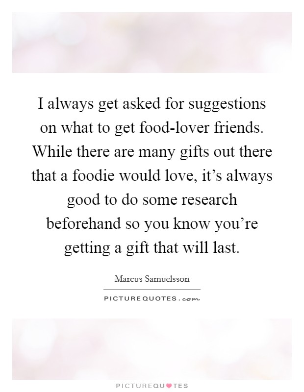 I always get asked for suggestions on what to get food-lover friends. While there are many gifts out there that a foodie would love, it's always good to do some research beforehand so you know you're getting a gift that will last. Picture Quote #1
