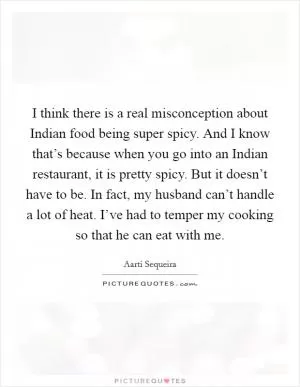 I think there is a real misconception about Indian food being super spicy. And I know that’s because when you go into an Indian restaurant, it is pretty spicy. But it doesn’t have to be. In fact, my husband can’t handle a lot of heat. I’ve had to temper my cooking so that he can eat with me Picture Quote #1