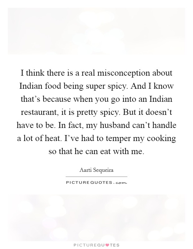 I think there is a real misconception about Indian food being super spicy. And I know that's because when you go into an Indian restaurant, it is pretty spicy. But it doesn't have to be. In fact, my husband can't handle a lot of heat. I've had to temper my cooking so that he can eat with me. Picture Quote #1