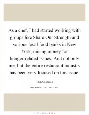 As a chef, I had started working with groups like Share Our Strength and various local food banks in New York, raising money for hunger-related issues. And not only me, but the entire restaurant industry has been very focused on this issue Picture Quote #1