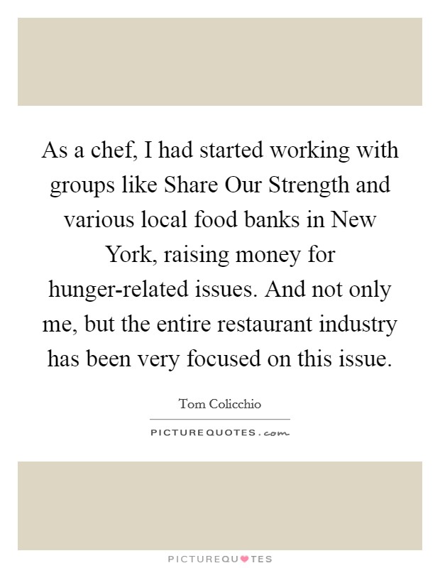As a chef, I had started working with groups like Share Our Strength and various local food banks in New York, raising money for hunger-related issues. And not only me, but the entire restaurant industry has been very focused on this issue. Picture Quote #1